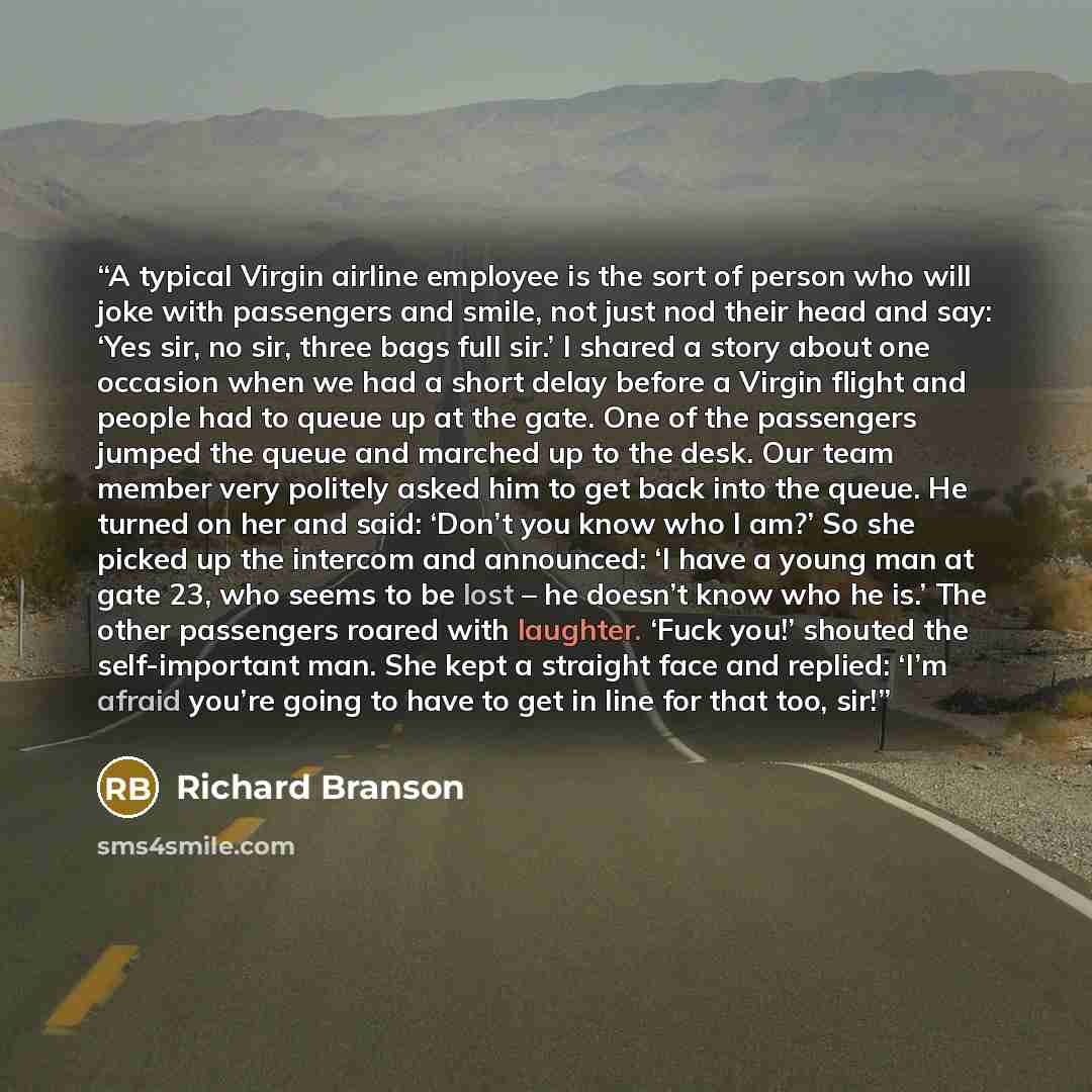 “A typical Virgin airline employee is the sort of person who will joke with passengers and smile, not just nod their head and say: ‘Yes sir, no sir, three bags full sir.’ I shared a story about one occasion when we had a short delay before a Virgin flight and people had to queue up at the gate. One…” quote by Richard Branson