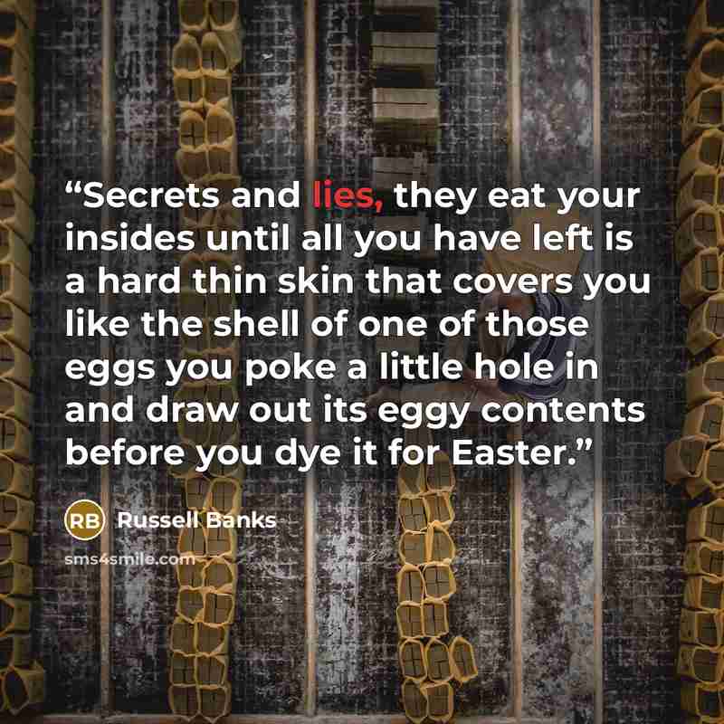 “Secrets and lies, they eat your insides until all you have left is a hard thin skin that covers you like the shell of one of those eggs you poke a little hole in and draw out its eggy contents before you dye it for Easter.” quote by Russell Banks