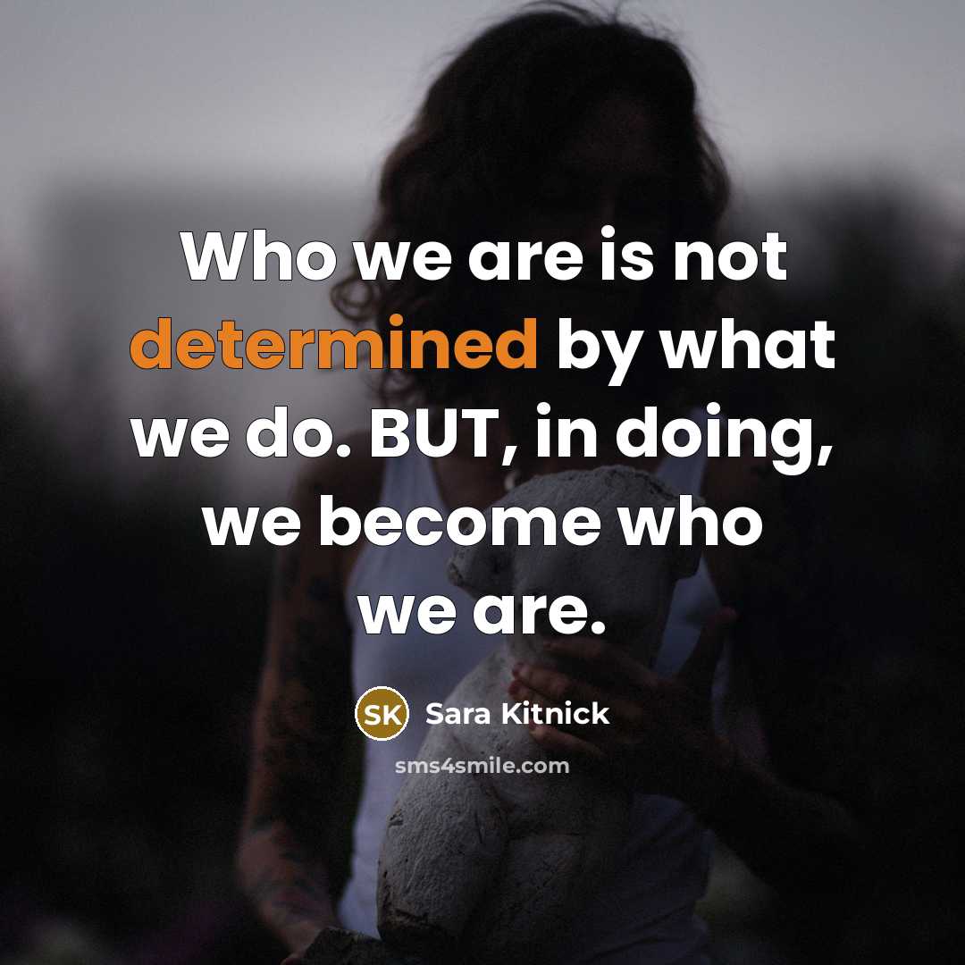 “Who we are is not determined by what we do. BUT, in doing, we become who we are.” quote by Sara Kitnick