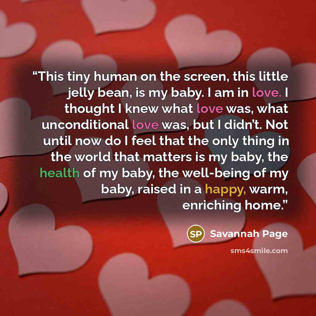 “This tiny human on the screen, this little jelly bean, is my baby. I am in love. I thought I knew what love was, what unconditional love was, but I didn’t. Not until now do I feel that the only thing in the world that matters is my baby, the health of my baby, the well-being of my baby, raised in…” quote by Savannah Page