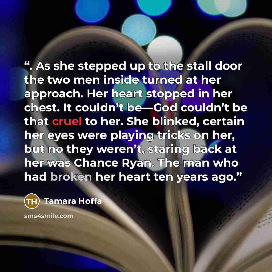 “. As she stepped up to the stall door the two men inside turned at her approach. Her heart stopped in her chest. It couldn’t be—God couldn’t be that cruel to her. She blinked, certain her eyes were playing tricks on her, but no they weren’t, staring back at her was Chance Ryan. The man who had…” quote by Tamara Hoffa
