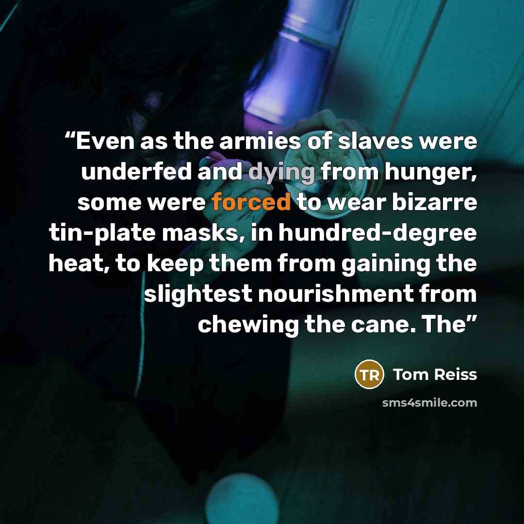 “Even as the armies of slaves were underfed and dying from hunger, some were forced to wear bizarre tin-plate masks, in hundred-degree heat, to keep them from gaining the slightest nourishment from chewing the cane. The” quote by Tom Reiss