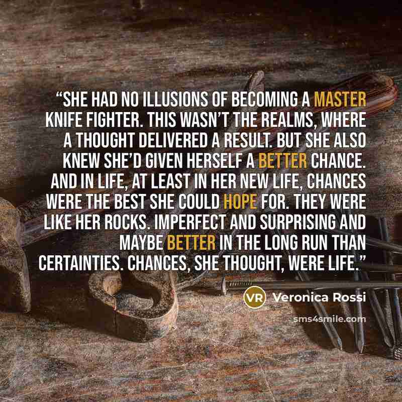 “She had no illusions of becoming a master knife fighter. This wasn’t the Realms, where a thought delivered a result. But she also knew she’d given herself a better chance. And in life, at least in her new life, chances were the best she could hope for. They were like her rocks. Imperfect and…” quote by Veronica Rossi