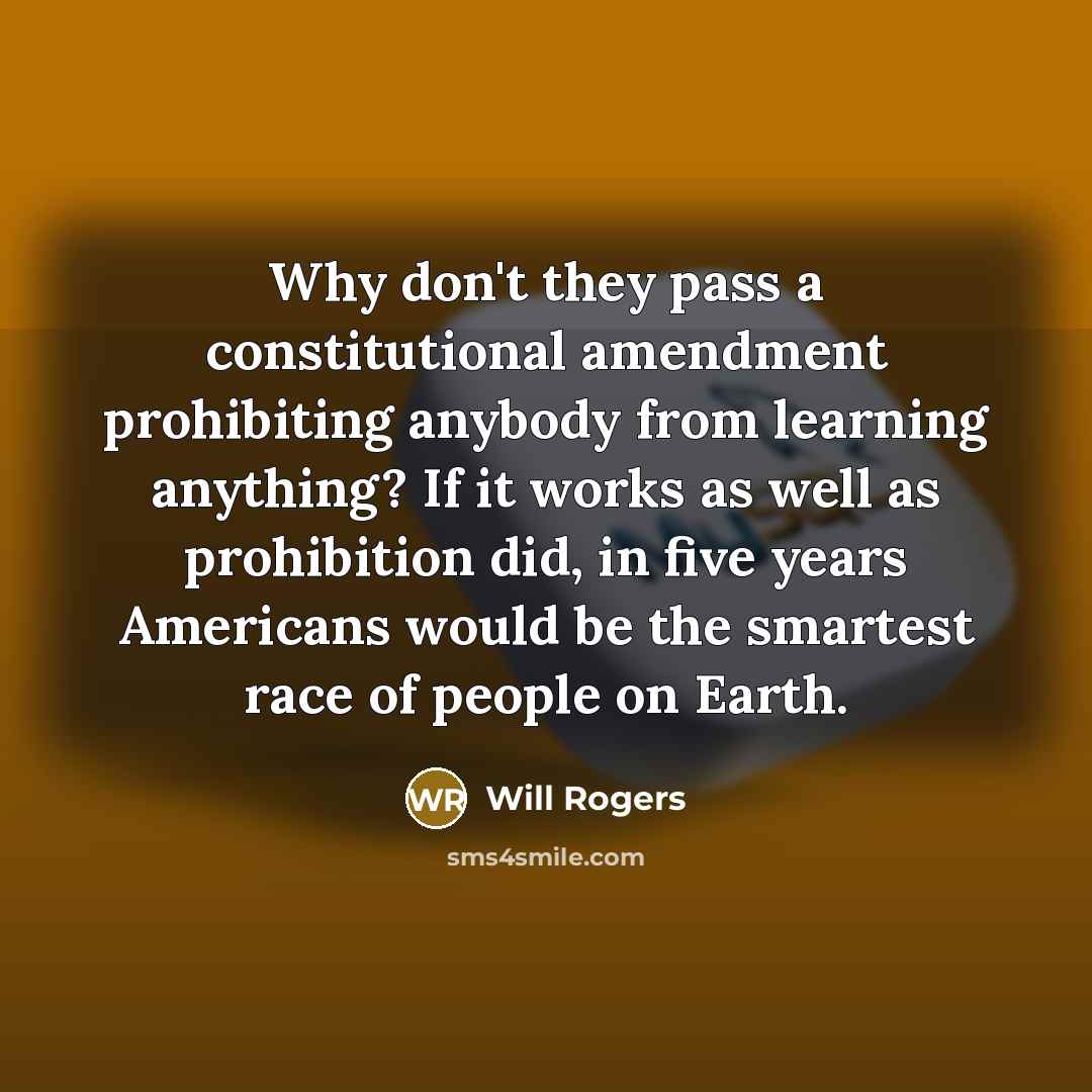 “Why don't they pass a constitutional amendment prohibiting anybody from learning anything? If it works as well as prohibition did, in five years Americans would be the smartest race of people on Earth.” quote by Will Rogers