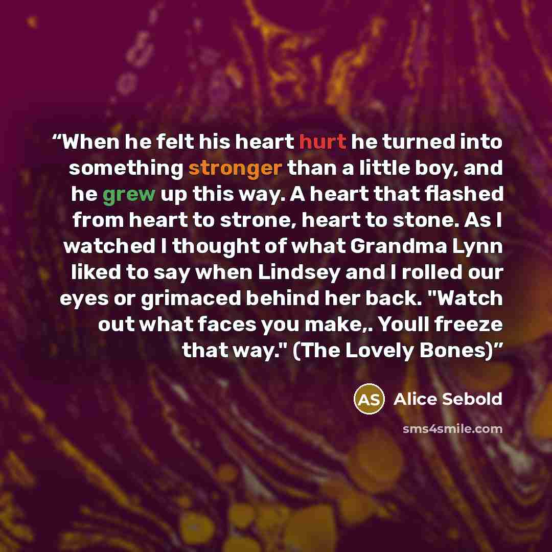 “When he felt his heart hurt he turned into something stronger than a little boy, and he grew up this way. A heart that flashed from heart to strone, heart to stone. As I watched I thought of what Grandma Lynn liked to say when Lindsey and I rolled our eyes or grimaced behind her back. "Watch out…” quote by Alice Sebold
