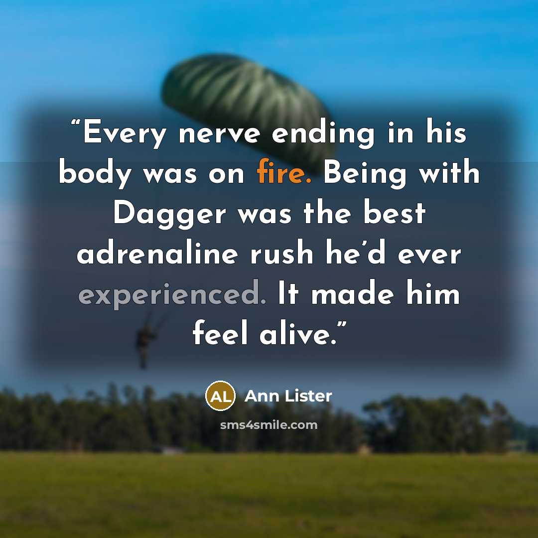 “Every nerve ending in his body was on fire. Being with Dagger was the best adrenaline rush he’d ever experienced. It made him feel alive.” quote by Ann Lister