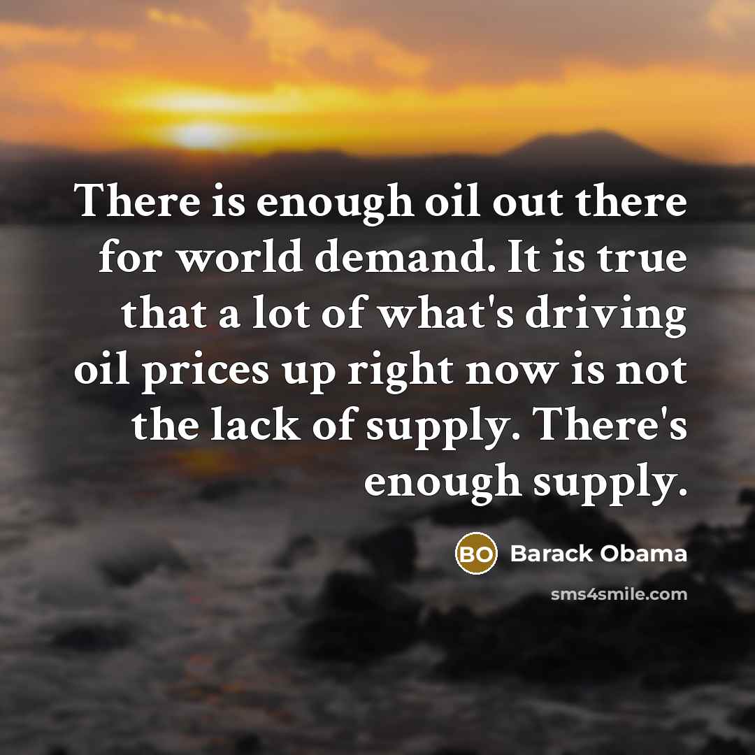 “There is enough oil out there for world demand. It is true that a lot of what's driving oil prices up right now is not the lack of supply. There's enough supply.” quote by Barack Obama
