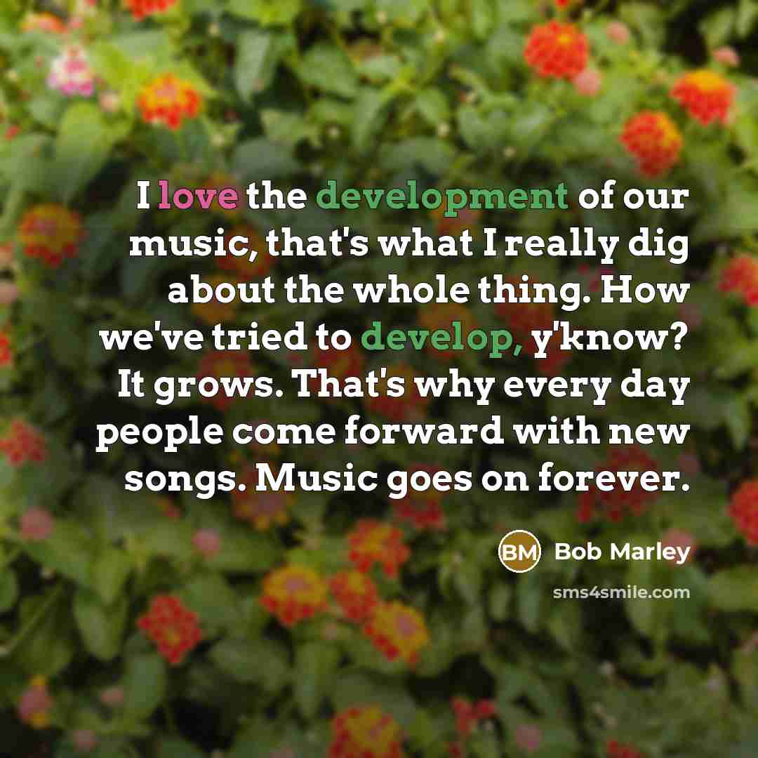 “I love the development of our music, that's what I really dig about the whole thing. How we've tried to develop, y'know? It grows. That's why every day people come forward with new songs. Music goes on forever.” quote by Bob Marley