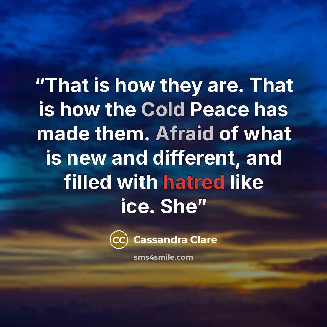 “That is how they are. That is how the Cold Peace has made them. Afraid of what is new and different, and filled with hatred like ice. She” quote by Cassandra Clare