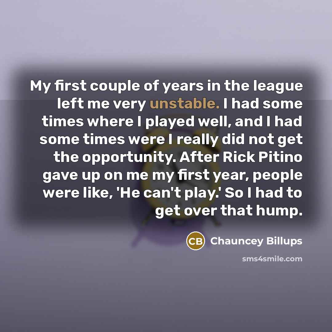 “My first couple of years in the league left me very unstable. I had some times where I played well, and I had some times were I really did not get the opportunity. After Rick Pitino gave up on me my first year, people were like, 'He can't play.' So I had to get over that hump.” quote by Chauncey Billups