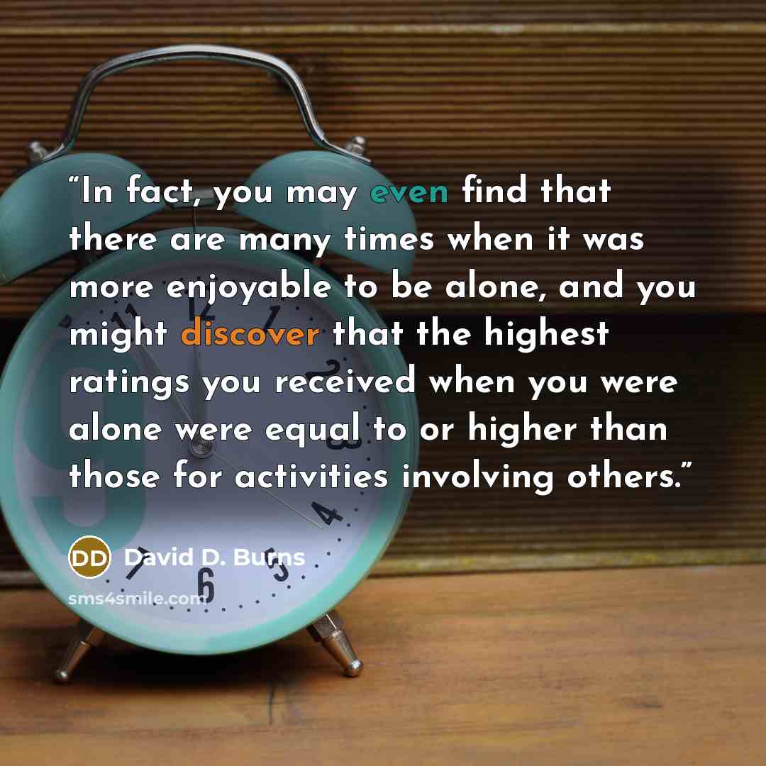 “In fact, you may even find that there are many times when it was more enjoyable to be alone, and you might discover that the highest ratings you received when you were alone were equal to or higher than those for activities involving others.” quote by David D. Burns