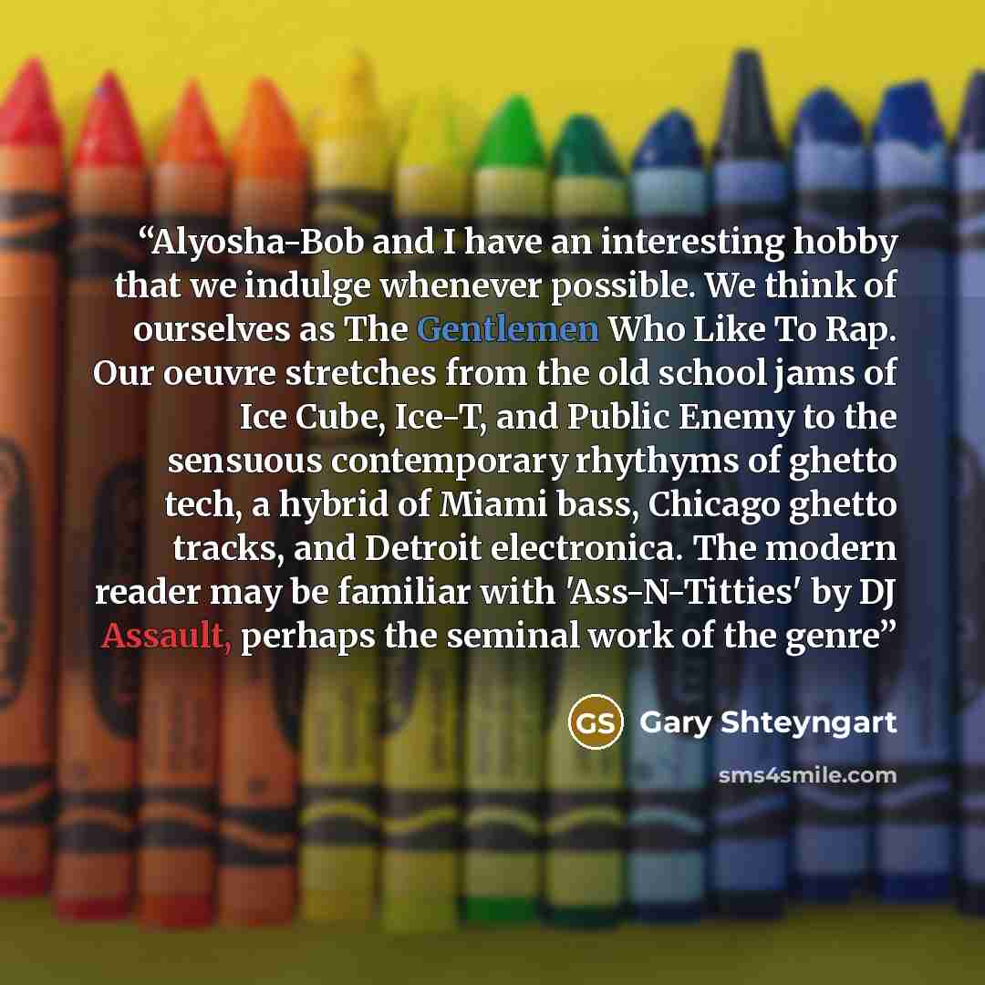 “Alyosha-Bob and I have an interesting hobby that we indulge whenever possible. We think of ourselves as The Gentlemen Who Like To Rap. Our oeuvre stretches from the old school jams of Ice Cube, Ice-T, and Public Enemy to the sensuous contemporary rhythyms of ghetto tech, a hybrid of Miami bass…” quote by Gary Shteyngart