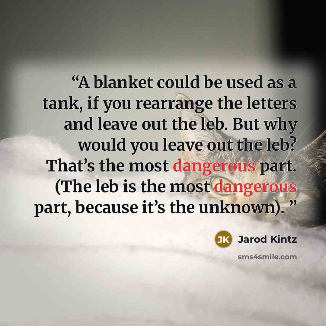 “A blanket could be used as a tank, if you rearrange the letters and leave out the leb. But why would you leave out the leb? That’s the most dangerous part. (The leb is the most dangerous part, because it’s the unknown).” quote by Jarod Kintz