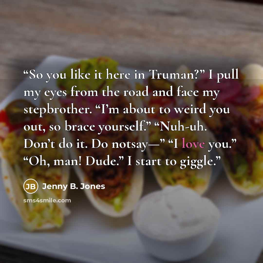 “So you like it here in Truman?” I pull my eyes from the road and face my stepbrother. “I’m about to weird you out, so brace yourself.” “Nuh-uh. Don’t do it. Do notsay—” “I love you.” “Oh, man! Dude.” I start to giggle.” quote by Jenny B. Jones