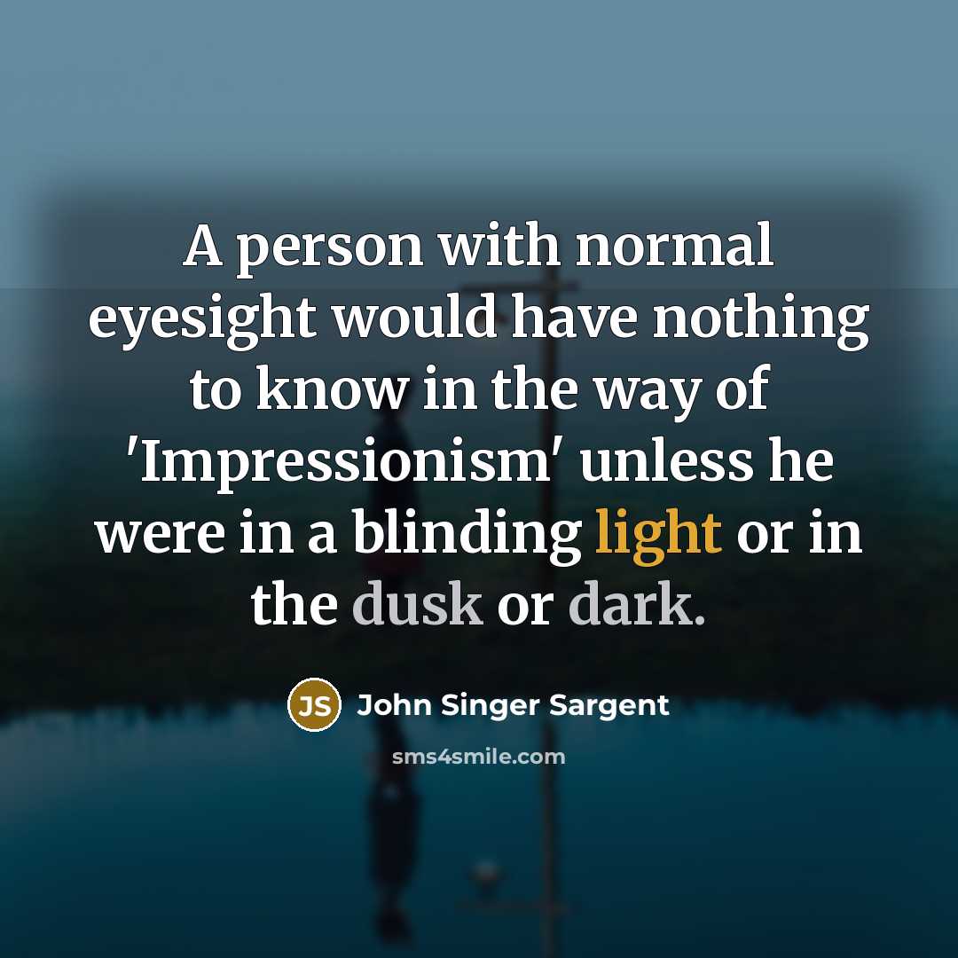 “A person with normal eyesight would have nothing to know in the way of 'Impressionism' unless he were in a blinding light or in the dusk or dark.” quote by John Singer Sargent