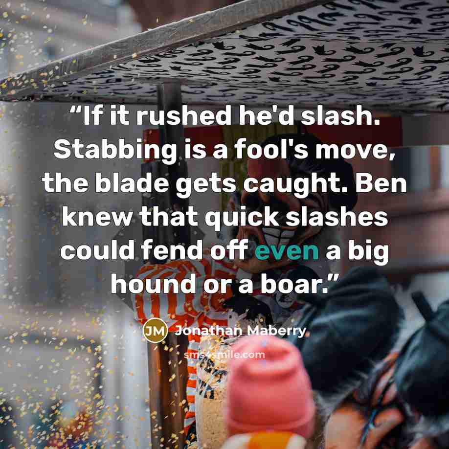 “If it rushed he'd slash. Stabbing is a fool's move, the blade gets caught. Ben knew that quick slashes could fend off even a big hound or a boar.” quote by Jonathan Maberry