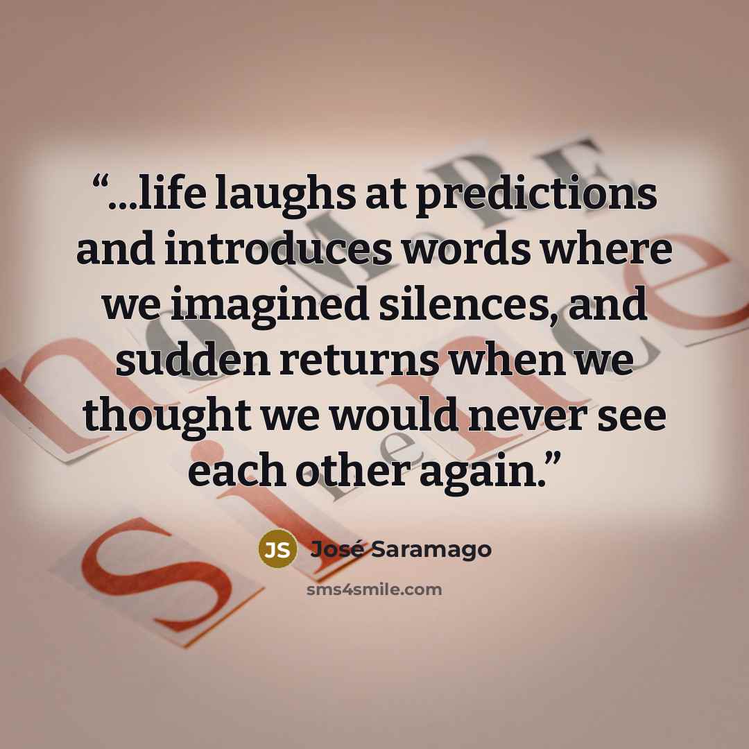 “...life laughs at predictions and introduces words where we imagined silences, and sudden returns when we thought we would never see each other again.” quote by José Saramago
