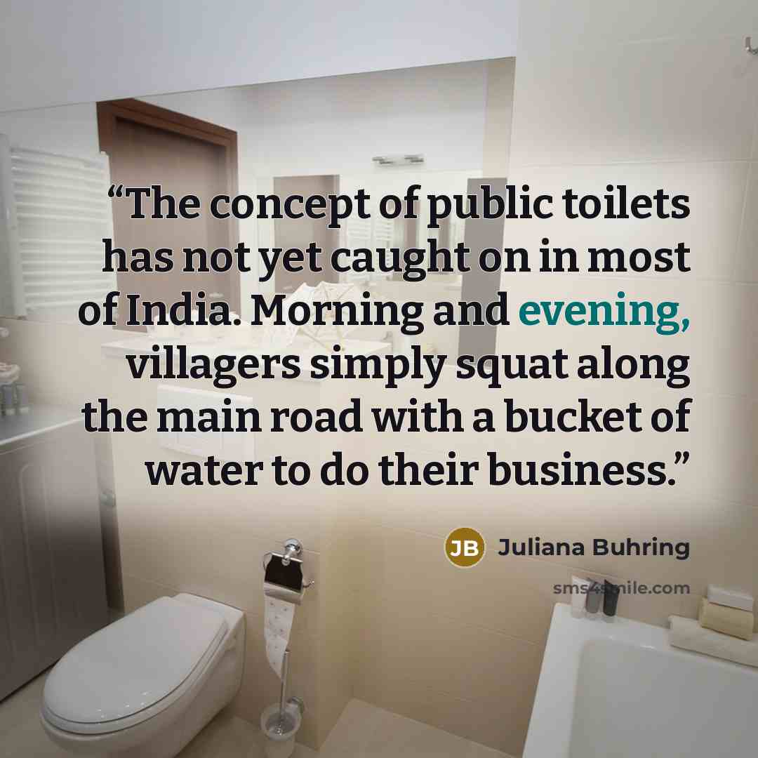 “The concept of public toilets has not yet caught on in most of India. Morning and evening, villagers simply squat along the main road with a bucket of water to do their business.” quote by Juliana Buhring