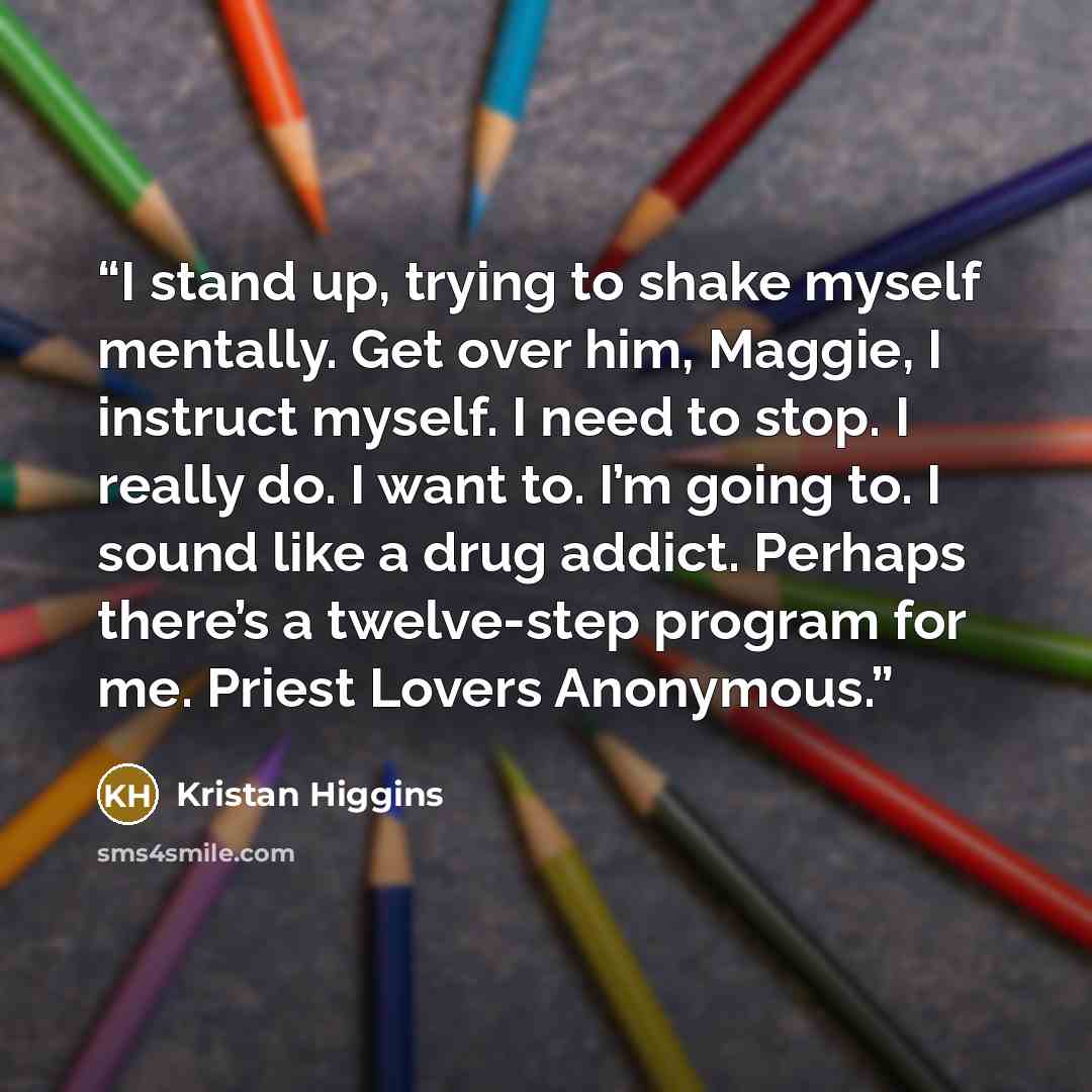 “I stand up, trying to shake myself mentally. Get over him, Maggie, I instruct myself. I need to stop. I really do. I want to. I’m going to. I sound like a drug addict. Perhaps there’s a twelve-step program for me. Priest Lovers Anonymous.” quote by Kristan Higgins
