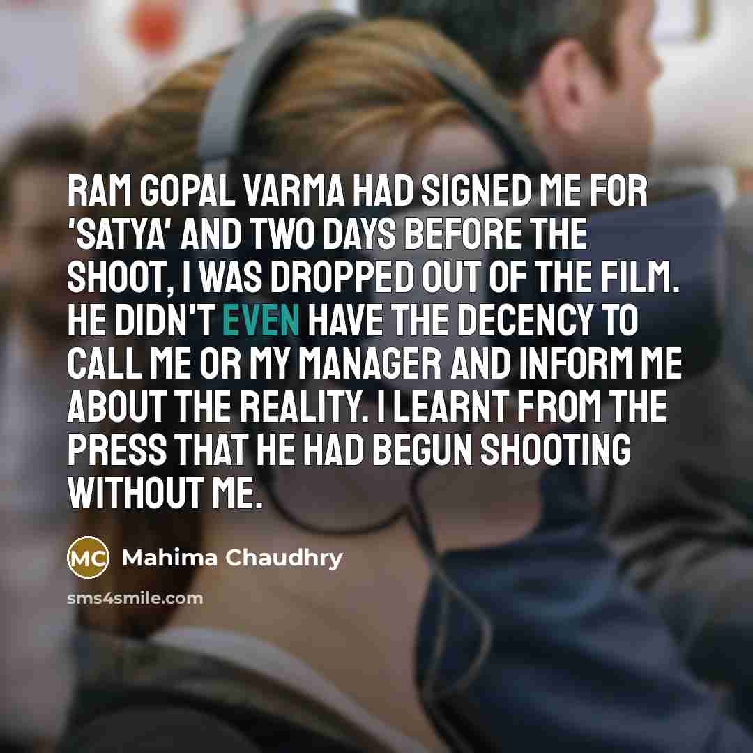 “Ram Gopal Varma had signed me for 'Satya' and two days before the shoot, I was dropped out of the film. He didn't even have the decency to call me or my manager and inform me about the reality. I learnt from the press that he had begun shooting without me.” quote by Mahima Chaudhry