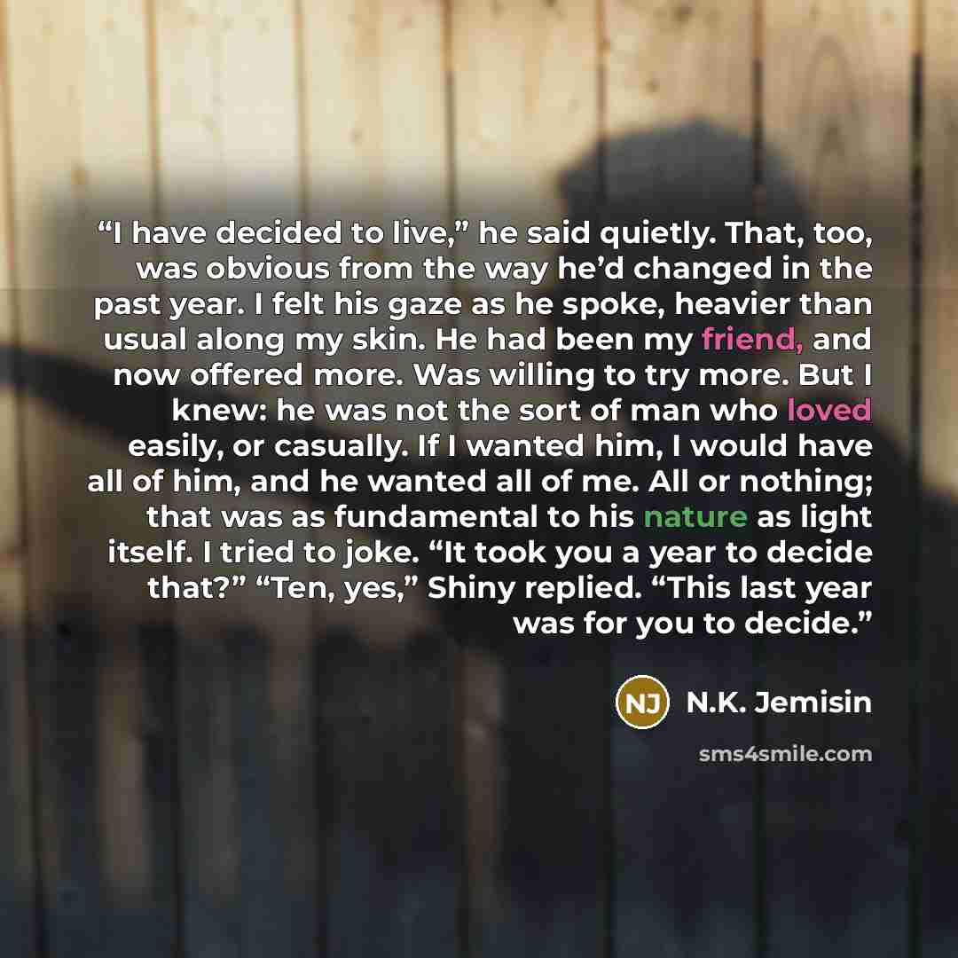 “I have decided to live,” he said quietly. That, too, was obvious from the way he’d changed in the past year. I felt his gaze as he spoke, heavier than usual along my skin. He had been my friend, and now offered more. Was willing to try more. But I knew: he was not the sort of man who loved easily…” quote by N.K. Jemisin