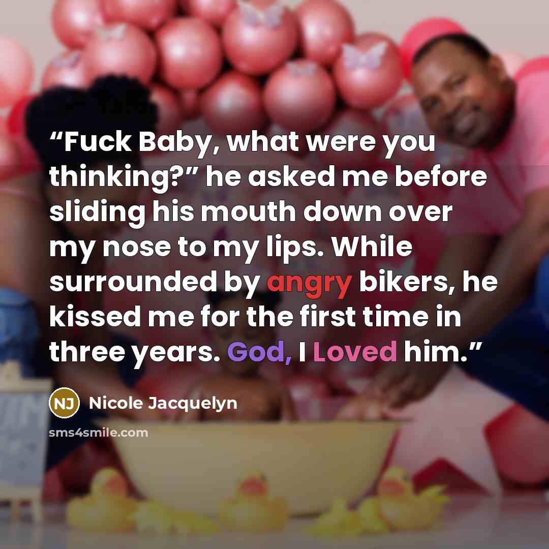 “Fuck Baby, what were you thinking?” he asked me before sliding his mouth down over my nose to my lips. While surrounded by angry bikers, he kissed me for the first time in three years. God, I Loved him.” quote by Nicole Jacquelyn