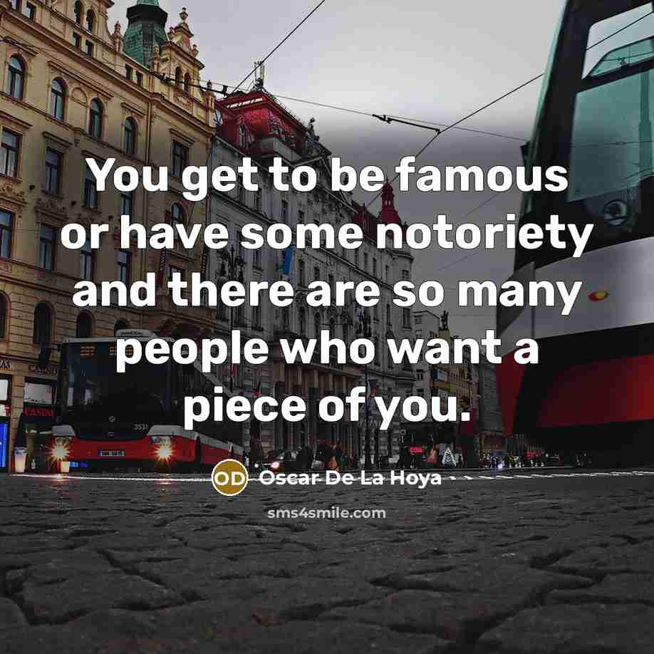 “You get to be famous or have some notoriety and there are so many people who want a piece of you.” quote by Oscar De La Hoya