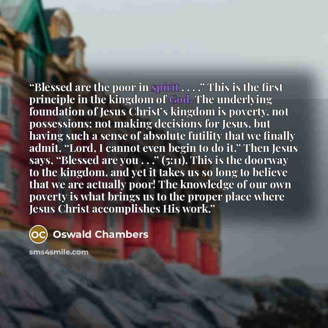 “Blessed are the poor in spirit . . . .” This is the first principle in the kingdom of God. The underlying foundation of Jesus Christ’s kingdom is poverty, not possessions; not making decisions for Jesus, but having such a sense of absolute futility that we finally admit, “Lord, I cannot even begin…” quote by Oswald Chambers