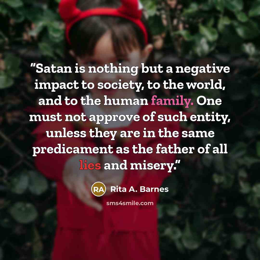 “Satan is nothing but a negative impact to society, to the world, and to the human family. One must not approve of such entity, unless they are in the same predicament as the father of all lies and misery.” quote by Rita A. Barnes