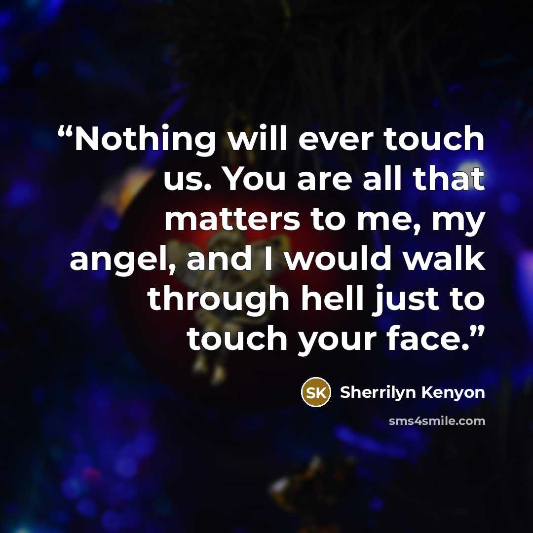 “Nothing will ever touch us. You are all that matters to me, my angel, and I would walk through hell just to touch your face.” quote by Sherrilyn Kenyon