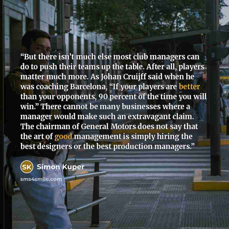 “But there isn’t much else most club managers can do to push their teams up the table. After all, players matter much more. As Johan Cruijff said when he was coaching Barcelona, “If your players are better than your opponents, 90 percent of the time you will win.” There cannot be many businesses…” quote by Simon Kuper