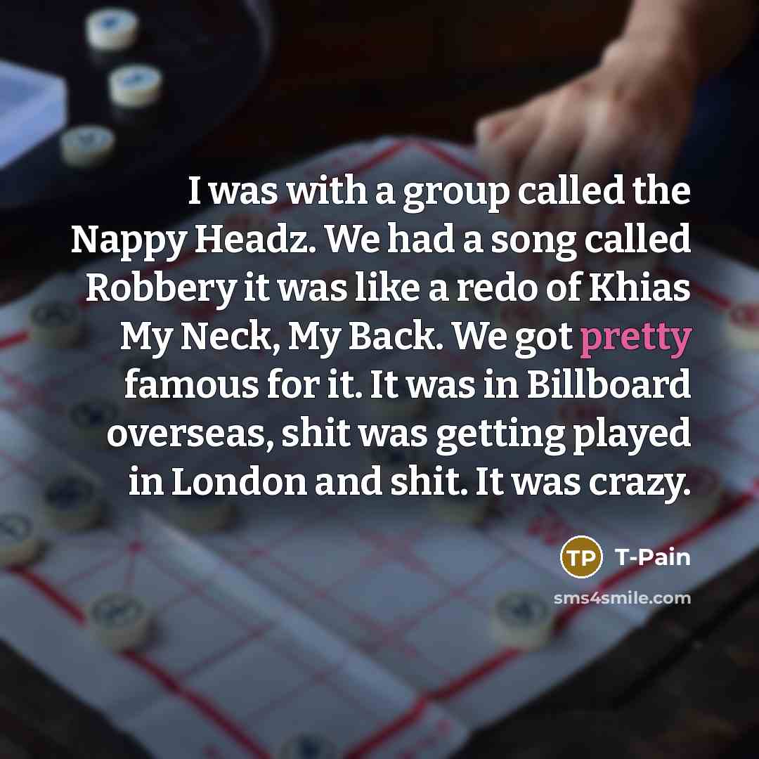 “I was with a group called the Nappy Headz. We had a song called Robbery it was like a redo of Khias My Neck, My Back. We got pretty famous for it. It was in Billboard overseas, shit was getting played in London and shit. It was crazy.” quote by T-Pain