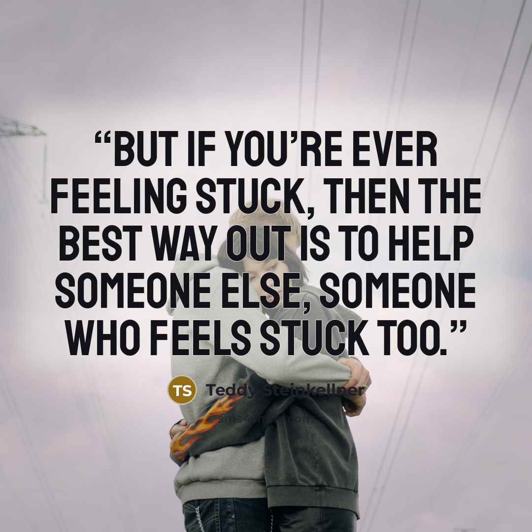 “But if you’re ever feeling stuck, then the best way out is to help someone else, someone who feels stuck too.” quote by Teddy Steinkellner