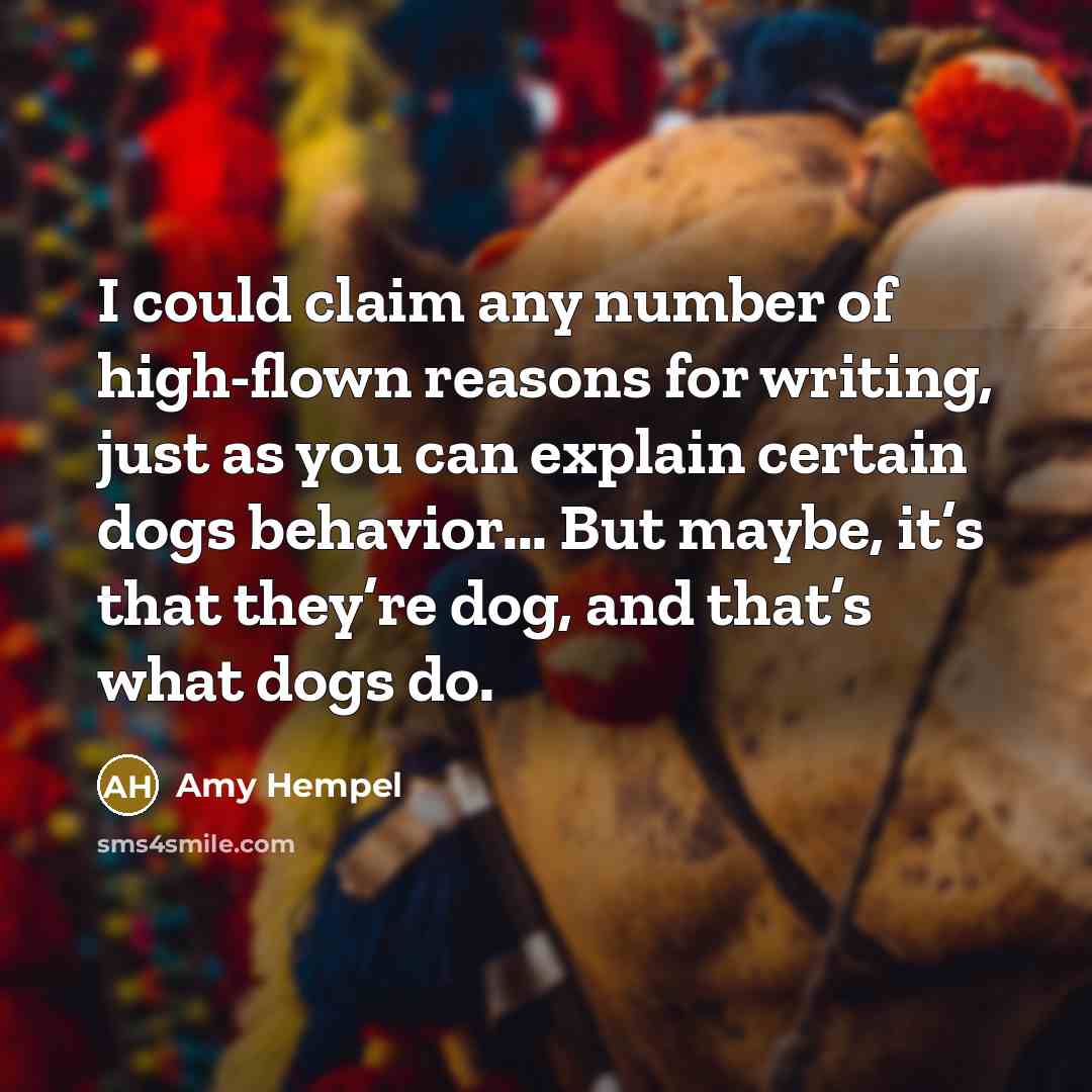 “I could claim any number of high-flown reasons for writing, just as you can explain certain dogs behavior... But maybe, it’s that they’re dog, and that’s what dogs do.” quote by Amy Hempel