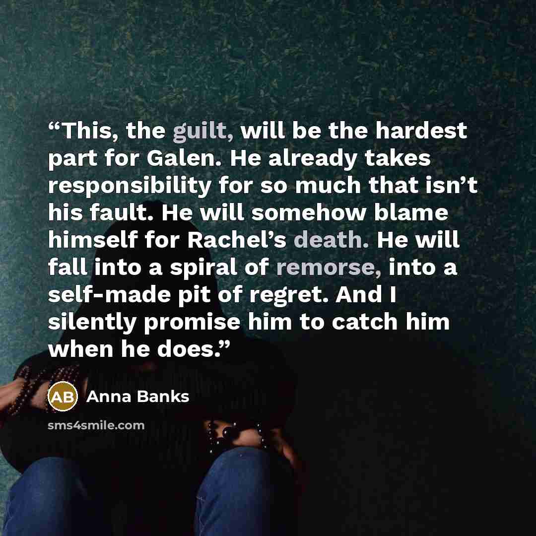 “This, the guilt, will be the hardest part for Galen. He already takes responsibility for so much that isn’t his fault. He will somehow blame himself for Rachel’s death. He will fall into a spiral of remorse, into a self-made pit of regret. And I silently promise him to catch him when he does.” quote by Anna Banks