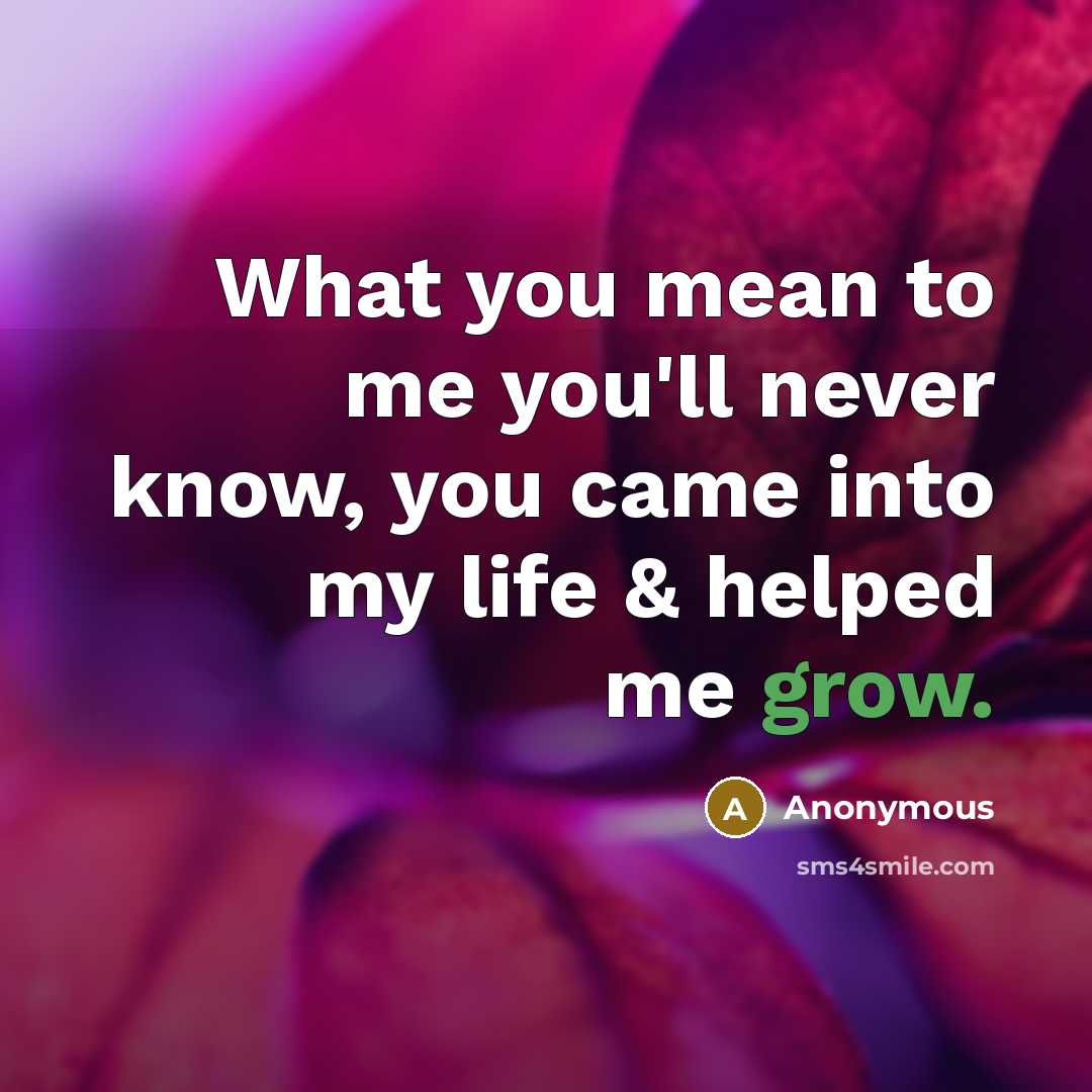 “What you mean to me you'll never know, you came into my life & helped me grow.” quote by Anonymous