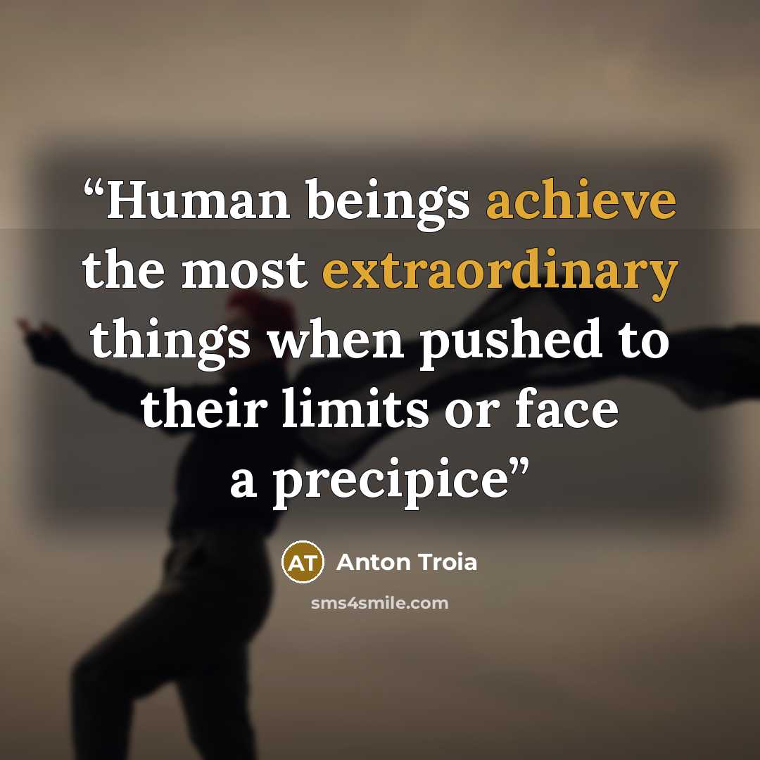 “Human beings achieve the most extraordinary things when pushed to their limits or face a precipice” quote by Anton Troia