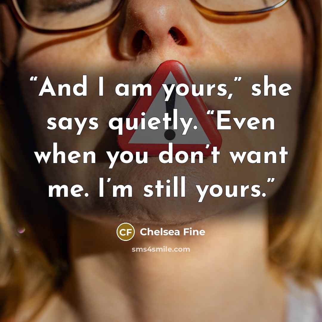 “And I am yours,” she says quietly. “Even when you don’t want me. I’m still yours.” quote by Chelsea Fine