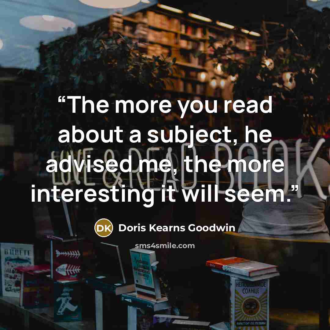 “The more you read about a subject, he advised me, the more interesting it will seem.” quote by Doris Kearns Goodwin