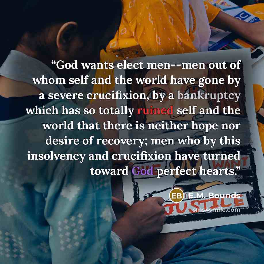 “God wants elect men--men out of whom self and the world have gone by a severe crucifixion, by a bankruptcy which has so totally ruined self and the world that there is neither hope nor desire of recovery; men who by this insolvency and crucifixion have turned toward God perfect hearts.” quote by E.M. Bounds
