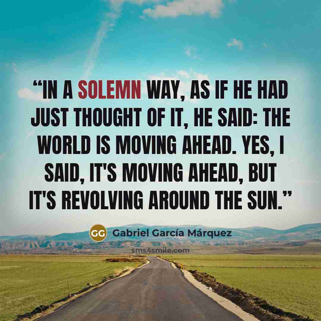 “In a solemn way, as if he had just thought of it, he said: The world is moving ahead. Yes, I said, it's moving ahead, but it's revolving around the sun.” quote by Gabriel García Márquez