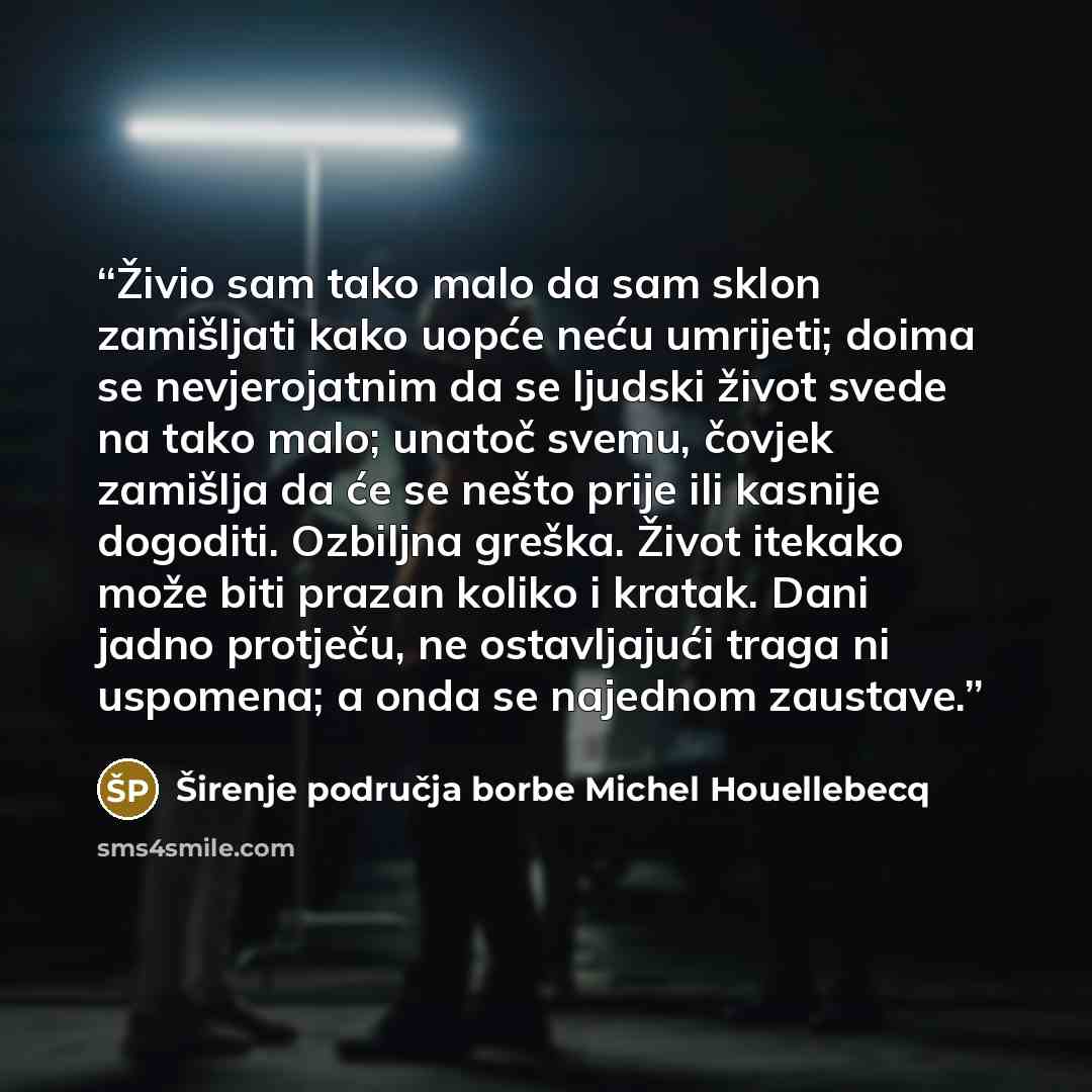 “Živio sam tako malo da sam sklon zamišljati kako uopće neću umrijeti; doima se nevjerojatnim da se ljudski život svede na tako malo; unatoč svemu, čovjek zamišlja da će se nešto prije ili kasnije dogoditi. Ozbiljna greška. Život itekako može biti prazan koliko i kratak. Dani jadno protječu, ne…” quote by Širenje područja borbe Michel Houellebecq