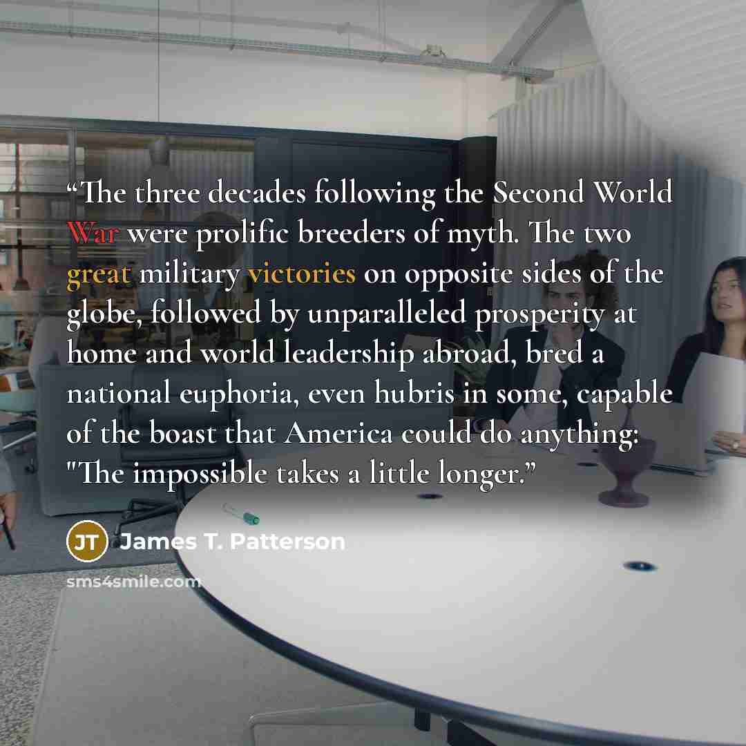 “The three decades following the Second World War were prolific breeders of myth. The two great military victories on opposite sides of the globe, followed by unparalleled prosperity at home and world leadership abroad, bred a national euphoria, even hubris in some, capable of the boast that…” quote by James T. Patterson