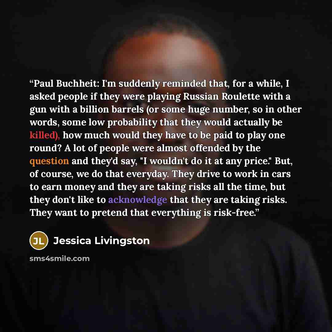 “Paul Buchheit: I'm suddenly reminded that, for a while, I asked people if they were playing Russian Roulette with a gun with a billion barrels (or some huge number, so in other words, some low probability that they would actually be killed), how much would they have to be paid to play one round? A…” quote by Jessica Livingston