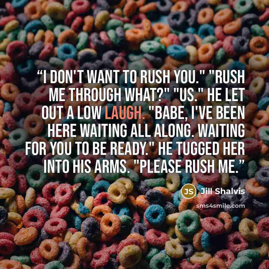 “I don't want to rush you." "Rush me through what?" "Us." He let out a low laugh. "Babe, I've been here waiting all along. Waiting for you to be ready." He tugged her into his arms. "Please rush me.” quote by Jill Shalvis