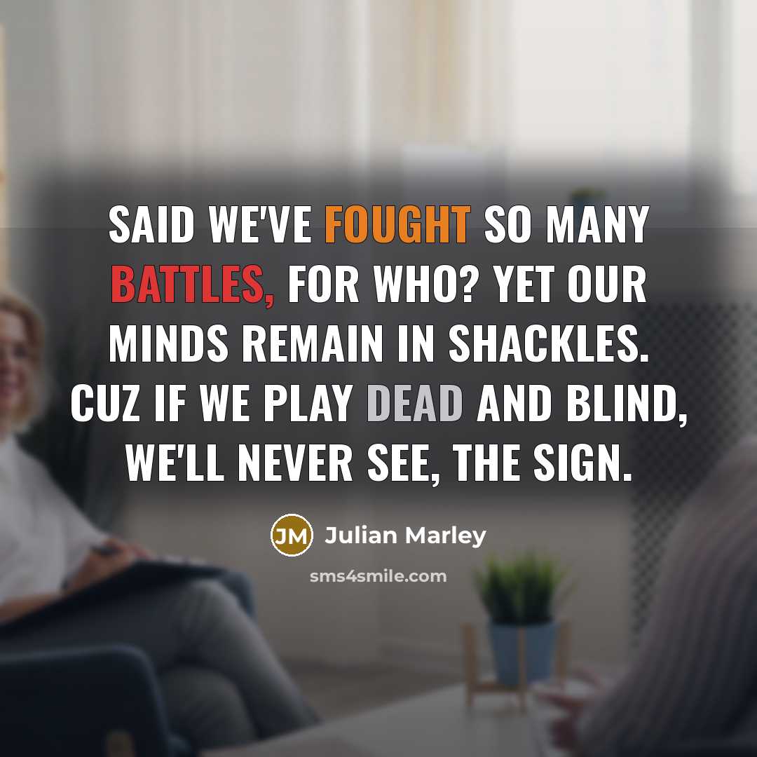 “Said we've fought so many battles, for who? Yet our minds remain in shackles. Cuz if we play dead and blind, we'll never see, the sign.” quote by Julian Marley