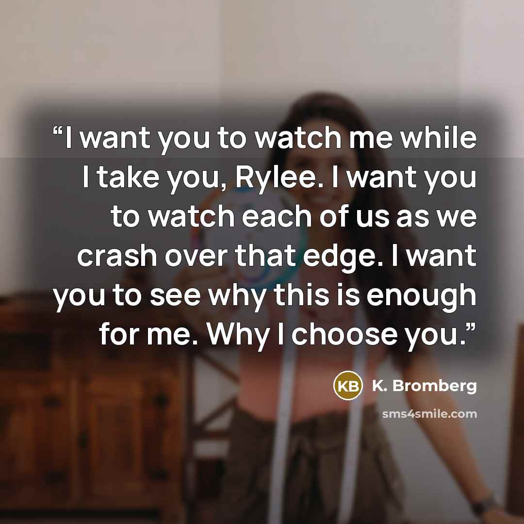 “I want you to watch me while I take you, Rylee. I want you to watch each of us as we crash over that edge. I want you to see why this is enough for me. Why I choose you.” quote by K. Bromberg