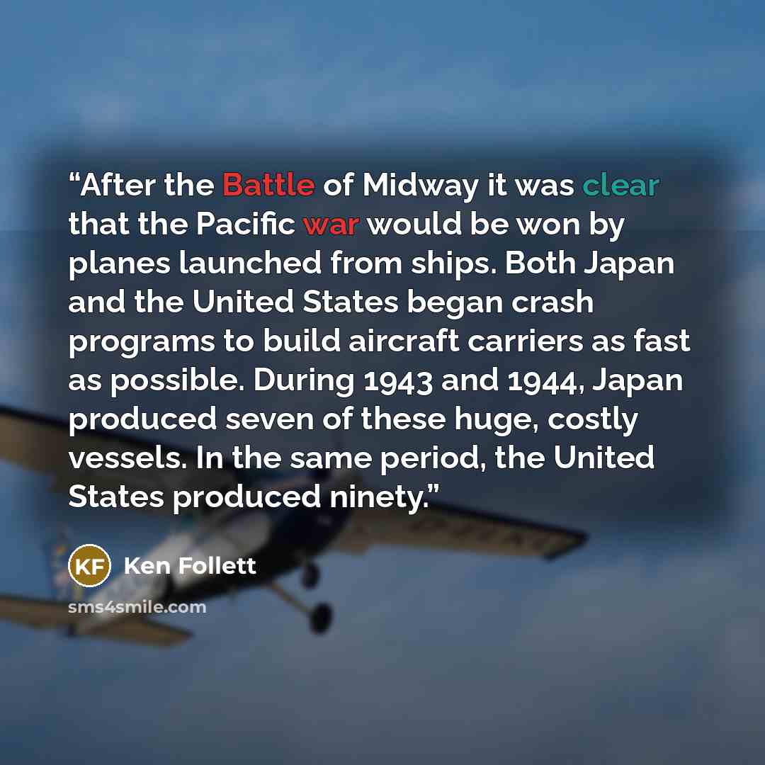 “After the Battle of Midway it was clear that the Pacific war would be won by planes launched from ships. Both Japan and the United States began crash programs to build aircraft carriers as fast as possible. During 1943 and 1944, Japan produced seven of these huge, costly vessels. In the same…” quote by Ken Follett