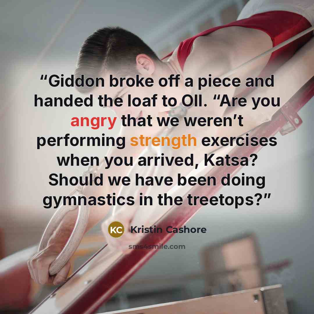 “Giddon broke off a piece and handed the loaf to Oll. “Are you angry that we weren’t performing strength exercises when you arrived, Katsa? Should we have been doing gymnastics in the treetops?” quote by Kristin Cashore