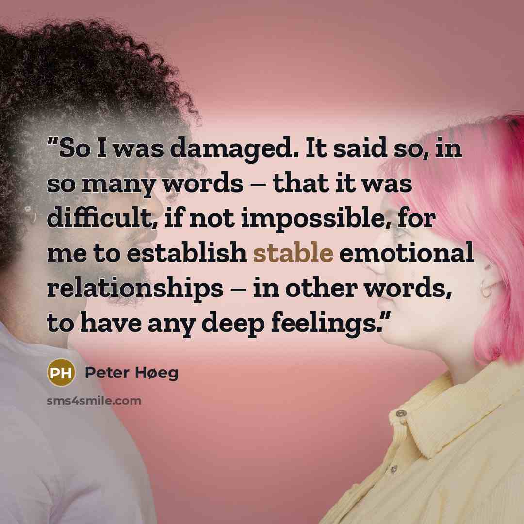 “So I was damaged. It said so, in so many words – that it was difficult, if not impossible, for me to establish stable emotional relationships – in other words, to have any deep feelings.” quote by Peter Høeg